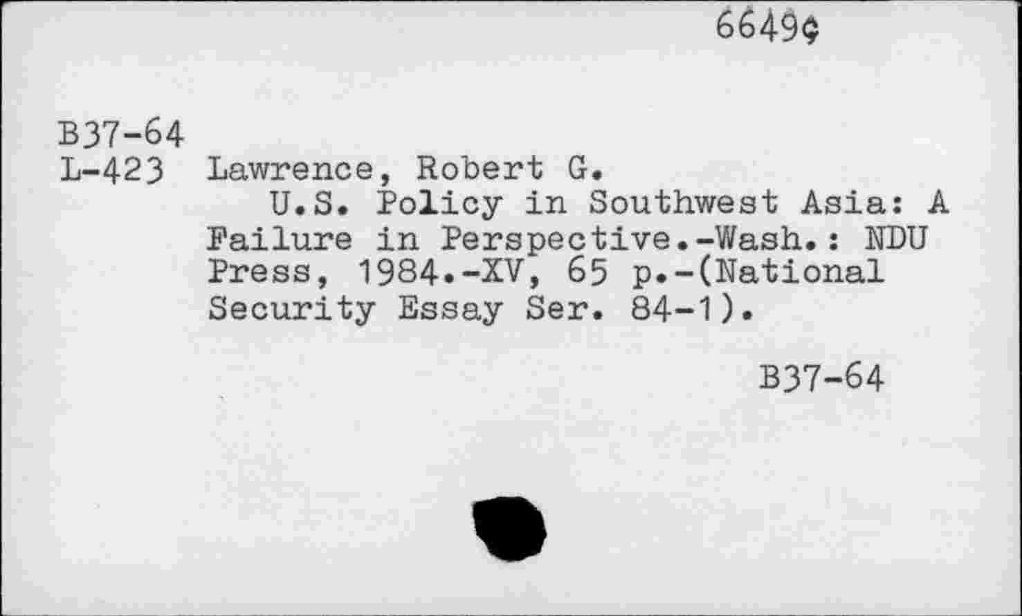 ﻿6649$
В37-64
L-423 Lawrence, Robert G.
U.S. Policy in Southwest Asia: A Failure in Perspective.-Wash.: NDU Press, 1984.-XV, 65 p.-(National Security Essay Ser. 84-1).
B37-64